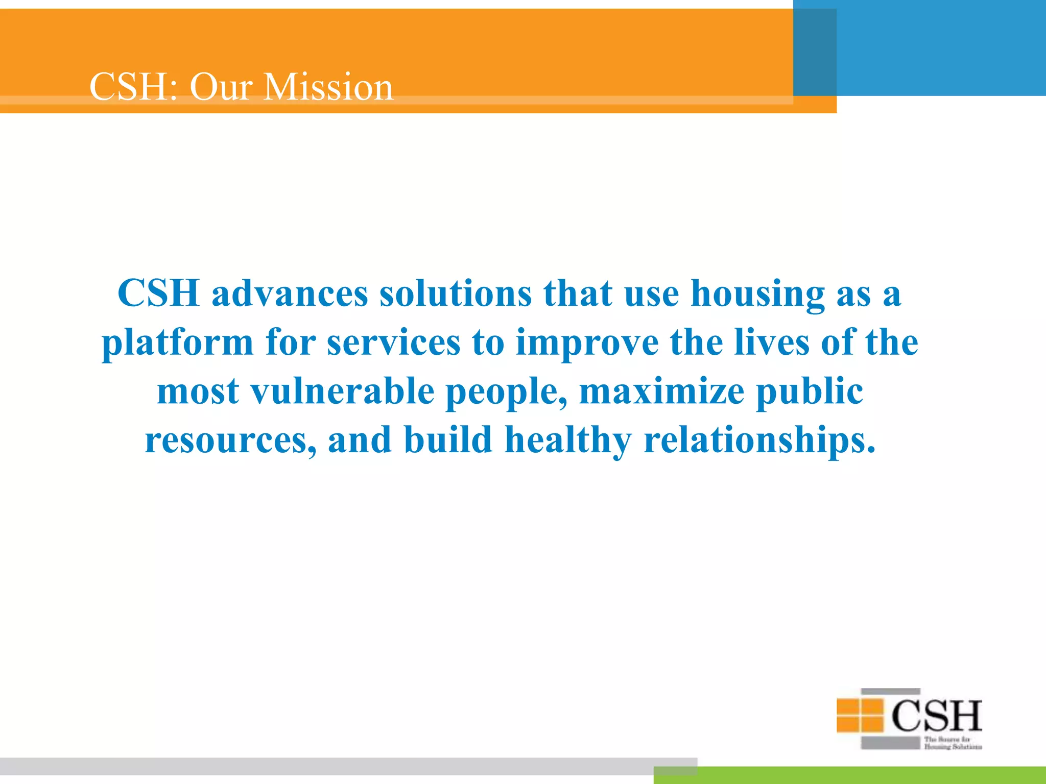 CSH: Our Mission
CSH advances solutions that use housing as a
platform for services to improve the lives of the
most vulnerable people, maximize public
resources, and build healthy relationships.
 