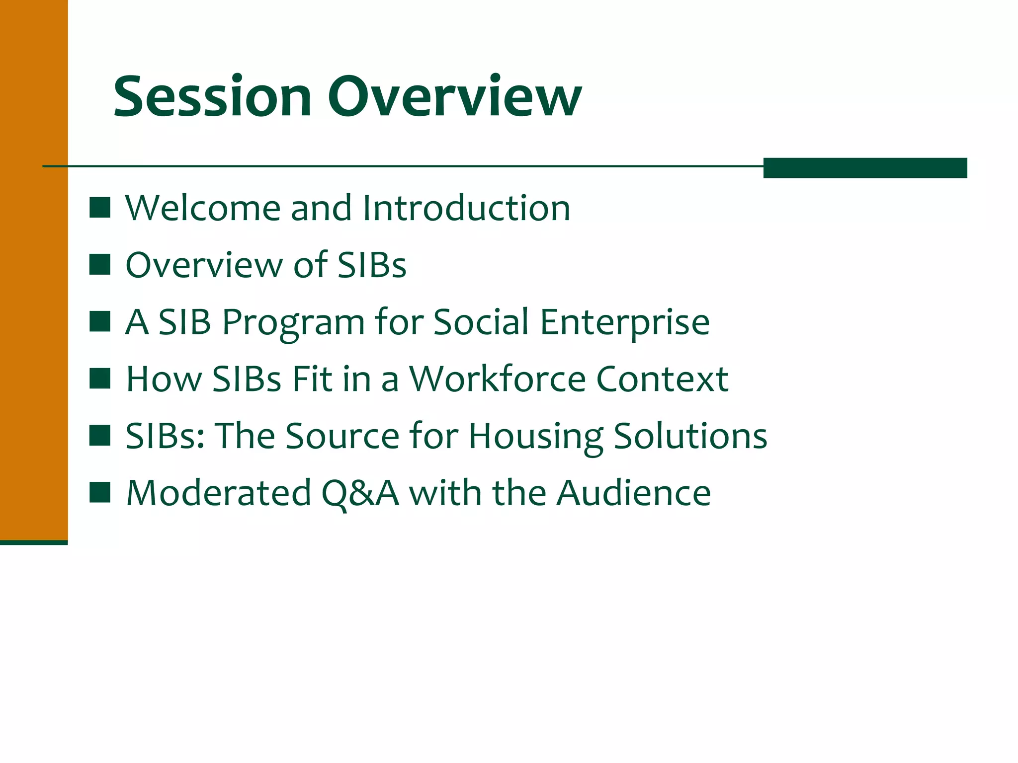Session Overview
 Welcome and Introduction
 Overview of SIBs
 A SIB Program for Social Enterprise
 How SIBs Fit in a Workforce Context
 SIBs: The Source for Housing Solutions
 Moderated Q&A with the Audience
 