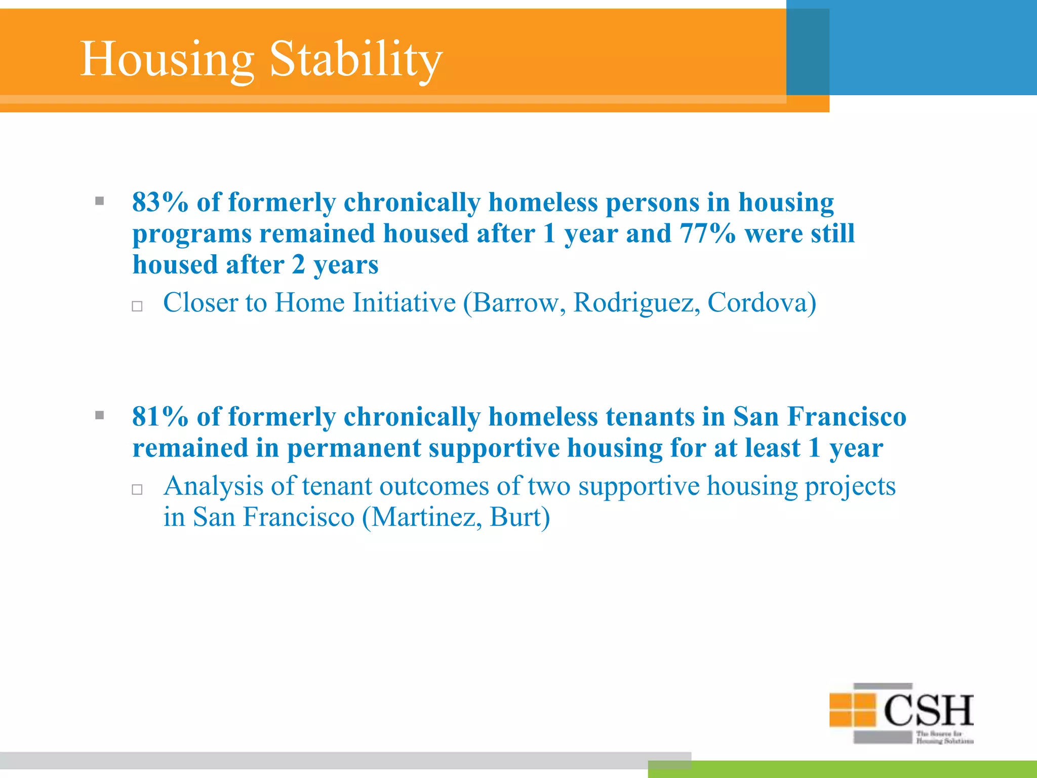 Housing Stability
 83% of formerly chronically homeless persons in housing
programs remained housed after 1 year and 77% were still
housed after 2 years
 Closer to Home Initiative (Barrow, Rodriguez, Cordova)
 81% of formerly chronically homeless tenants in San Francisco
remained in permanent supportive housing for at least 1 year
 Analysis of tenant outcomes of two supportive housing projects
in San Francisco (Martinez, Burt)
 