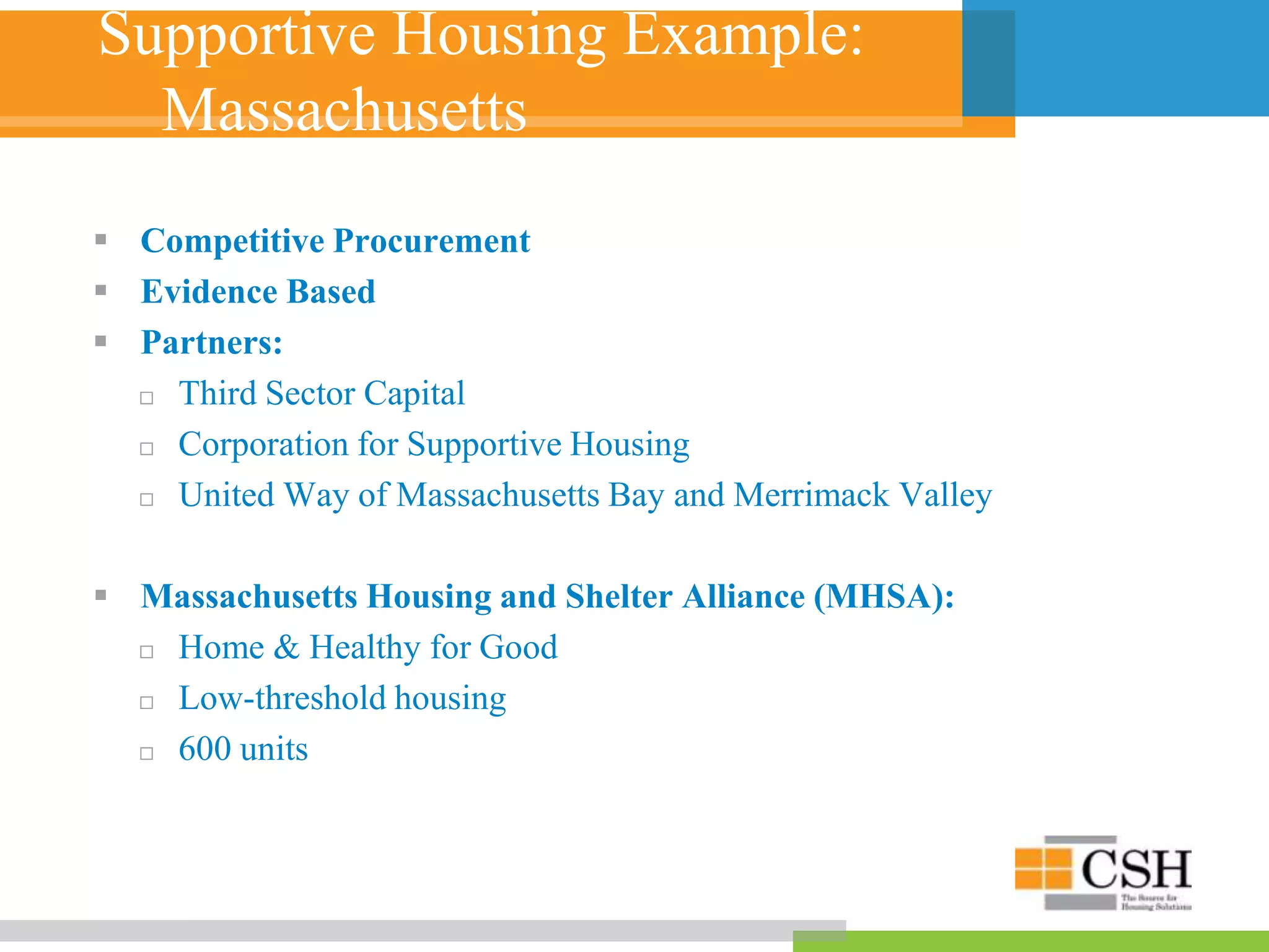 Supportive Housing Example:
Massachusetts
 Competitive Procurement
 Evidence Based
 Partners:
 Third Sector Capital
 Corporation for Supportive Housing
 United Way of Massachusetts Bay and Merrimack Valley
 Massachusetts Housing and Shelter Alliance (MHSA):
 Home & Healthy for Good
 Low-threshold housing
 600 units
 