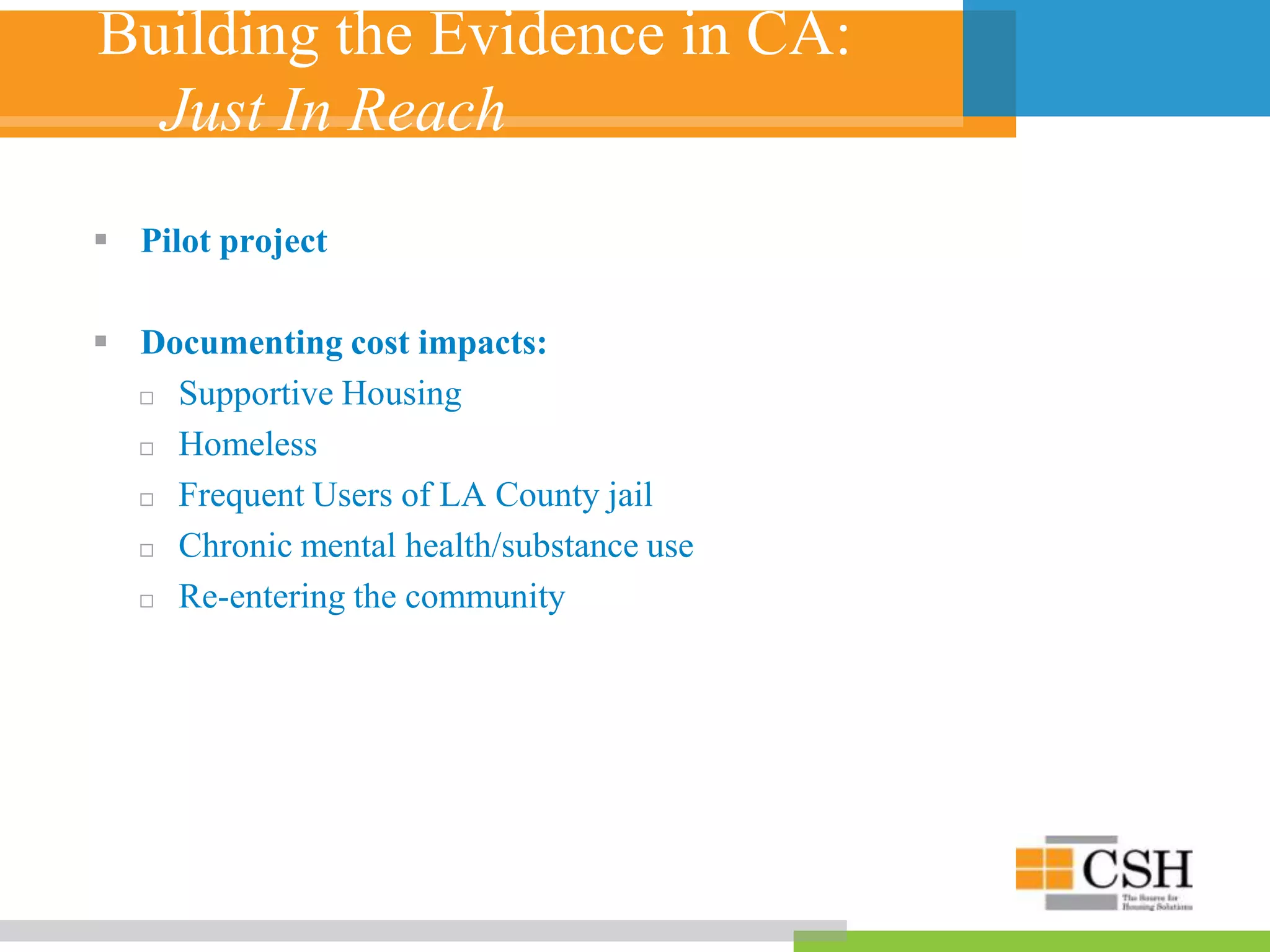Building the Evidence in CA:
Just In Reach
 Pilot project
 Documenting cost impacts:
 Supportive Housing
 Homeless
 Frequent Users of LA County jail
 Chronic mental health/substance use
 Re-entering the community
 