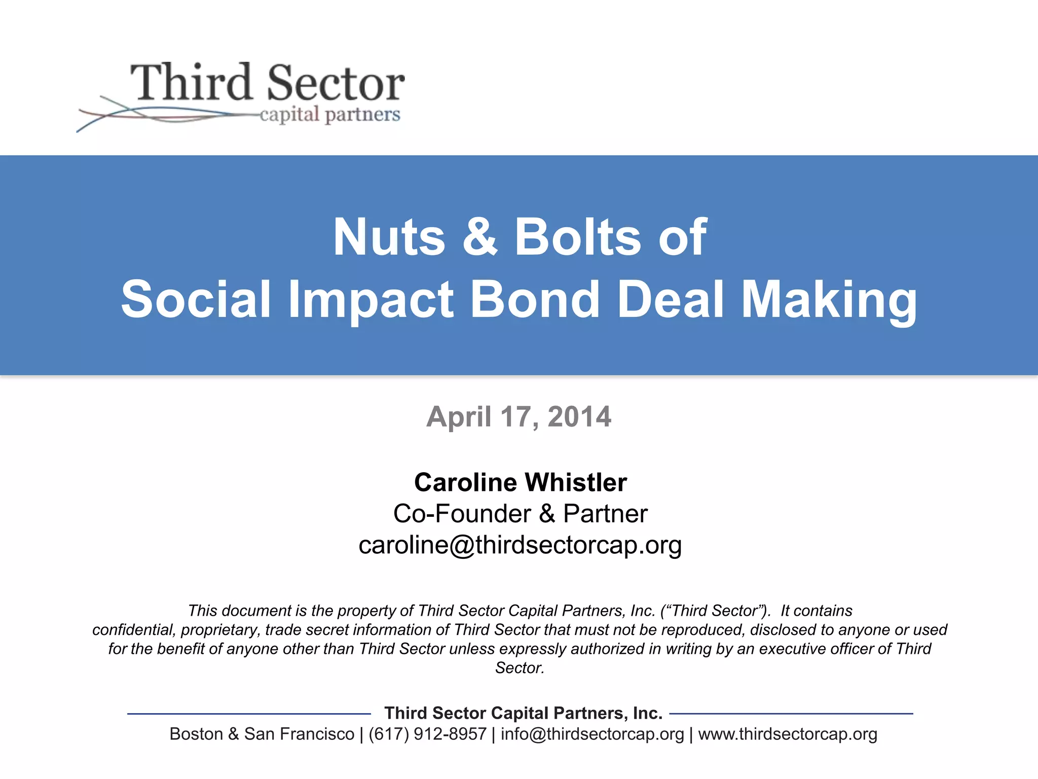 Third Sector Capital Partners, Inc.
Boston & San Francisco | (617) 912-8957 | info@thirdsectorcap.org | www.thirdsectorcap.org
This document is the property of Third Sector Capital Partners, Inc. (“Third Sector”). It contains
confidential, proprietary, trade secret information of Third Sector that must not be reproduced, disclosed to anyone or used
for the benefit of anyone other than Third Sector unless expressly authorized in writing by an executive officer of Third
Sector.
Nuts & Bolts of
Social Impact Bond Deal Making
April 17, 2014
Caroline Whistler
Co-Founder & Partner
caroline@thirdsectorcap.org
 