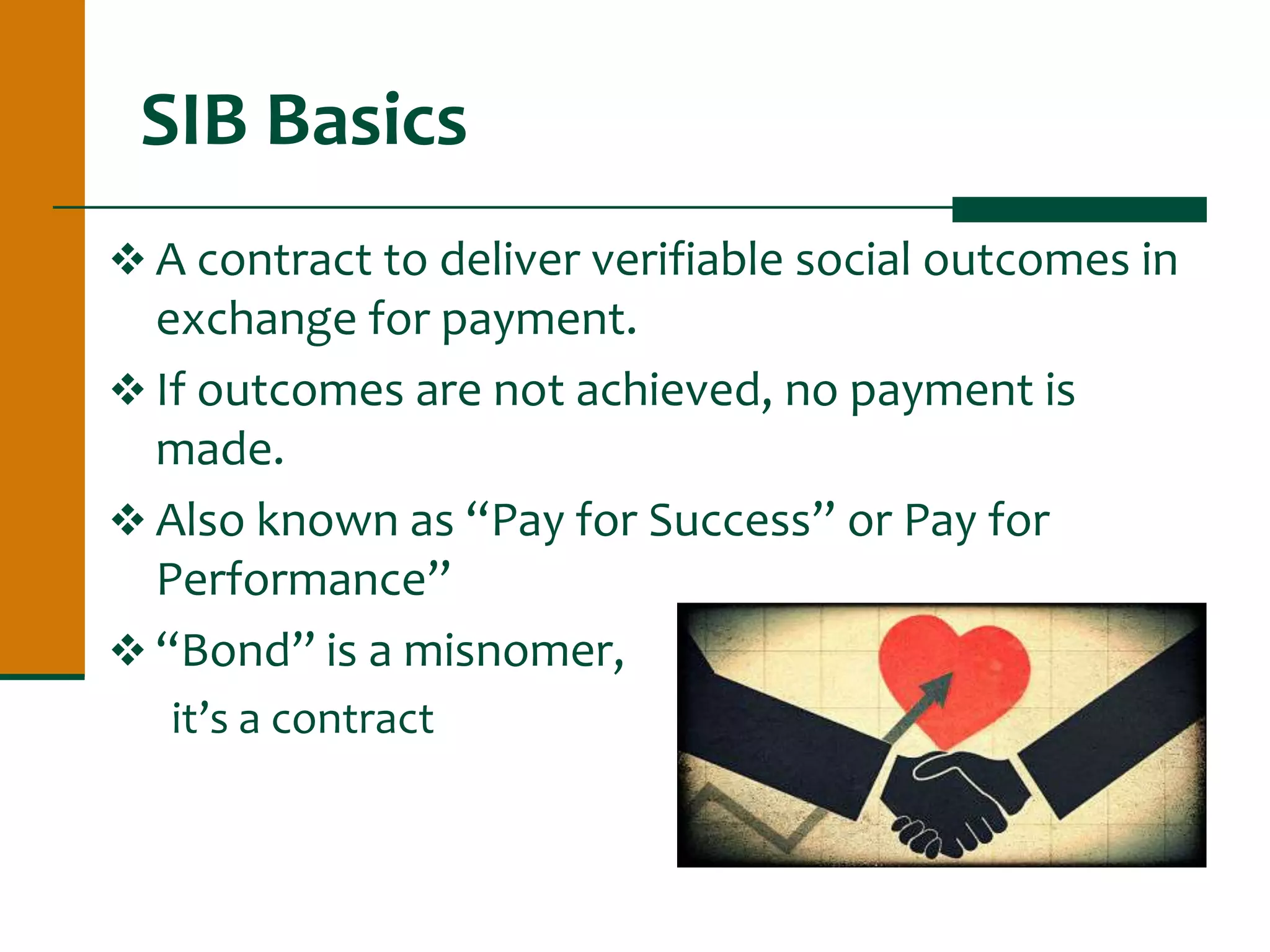 SIB Basics
 A contract to deliver verifiable social outcomes in
exchange for payment.
 If outcomes are not achieved, no payment is
made.
 Also known as “Pay for Success” or Pay for
Performance”
 “Bond” is a misnomer,
it’s a contract
 