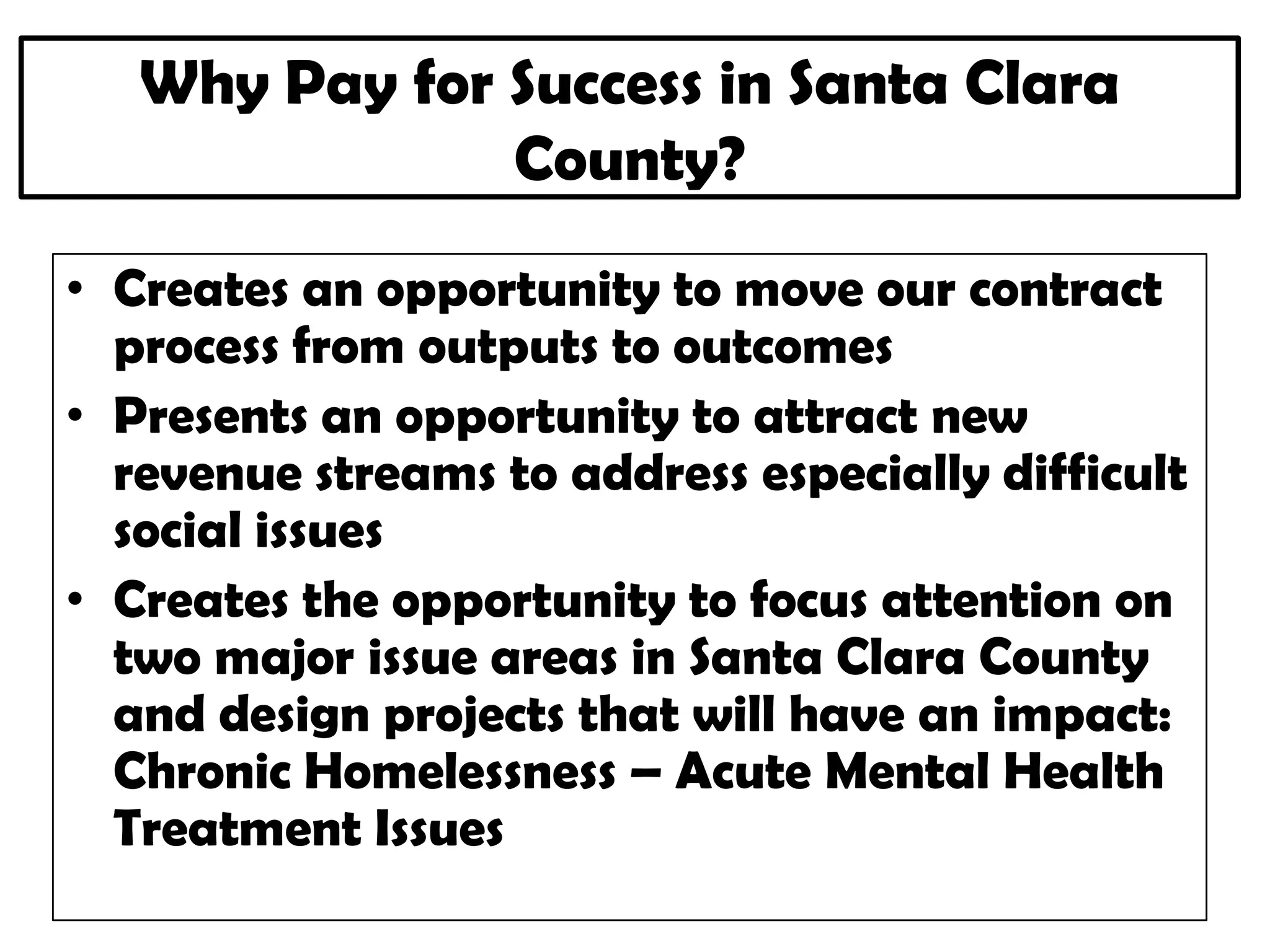 Why Pay for Success in Santa Clara
County?
• Creates an opportunity to move our contract
process from outputs to outcomes
• Presents an opportunity to attract new
revenue streams to address especially difficult
social issues
• Creates the opportunity to focus attention on
two major issue areas in Santa Clara County
and design projects that will have an impact:
Chronic Homelessness – Acute Mental Health
Treatment Issues
 