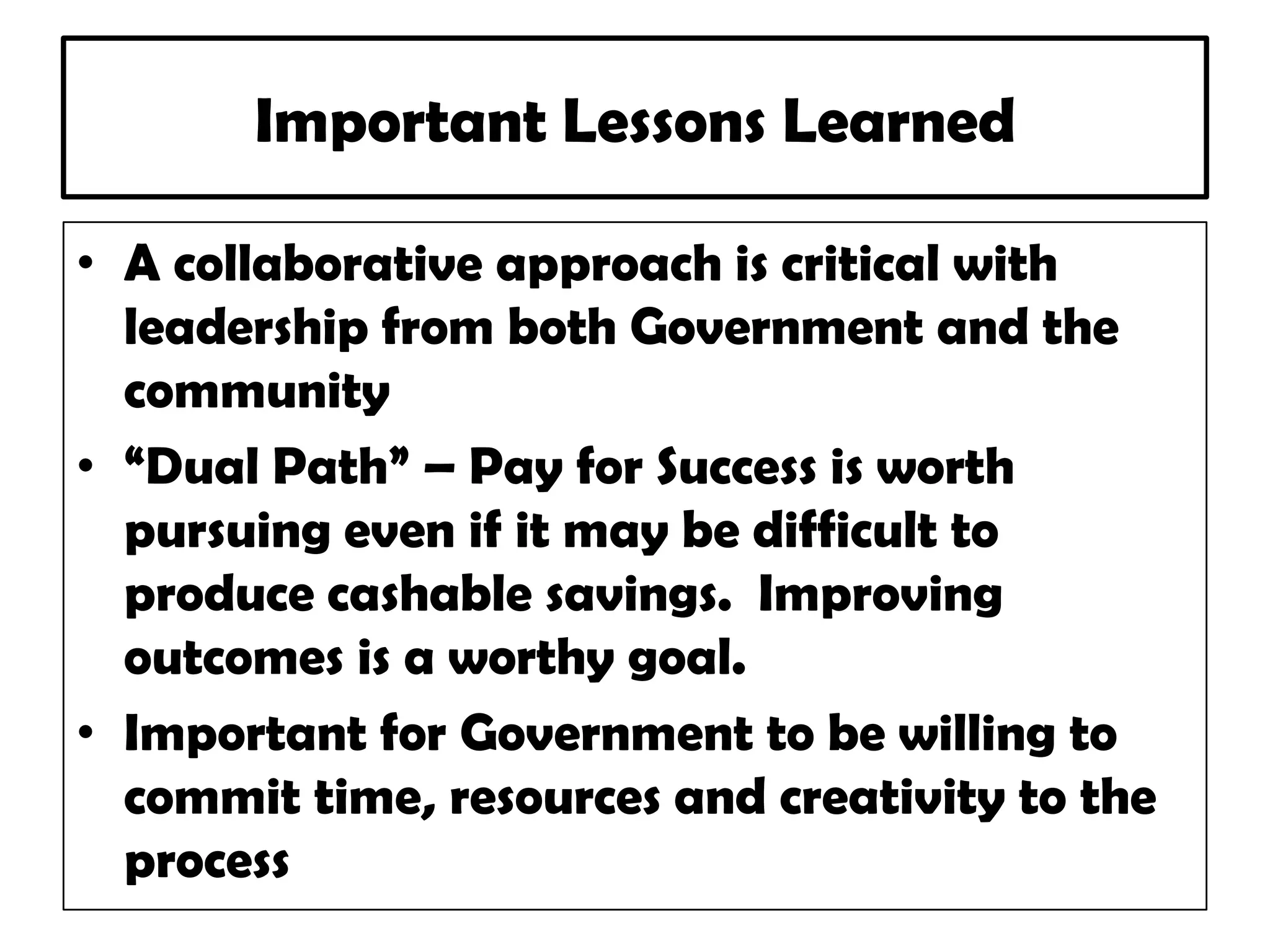 Important Lessons Learned
• A collaborative approach is critical with
leadership from both Government and the
community
• “Dual Path” – Pay for Success is worth
pursuing even if it may be difficult to
produce cashable savings. Improving
outcomes is a worthy goal.
• Important for Government to be willing to
commit time, resources and creativity to the
process
 