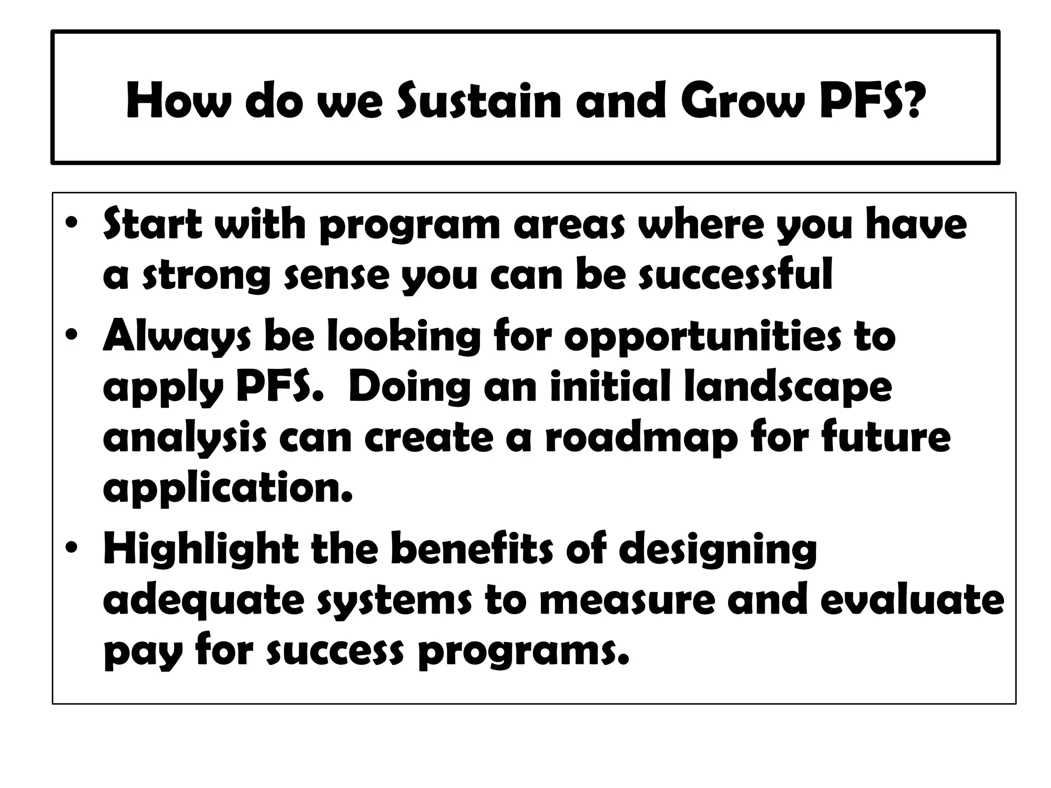 How do we Sustain and Grow PFS?
• Start with program areas where you have
a strong sense you can be successful
• Always be looking for opportunities to
apply PFS. Doing an initial landscape
analysis can create a roadmap for future
application.
• Highlight the benefits of designing
adequate systems to measure and evaluate
pay for success programs.
 
