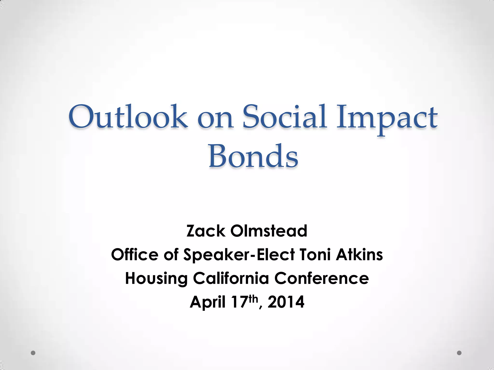 Outlook on Social Impact
Bonds
Zack Olmstead
Office of Speaker-Elect Toni Atkins
Housing California Conference
April 17th, 2014
 