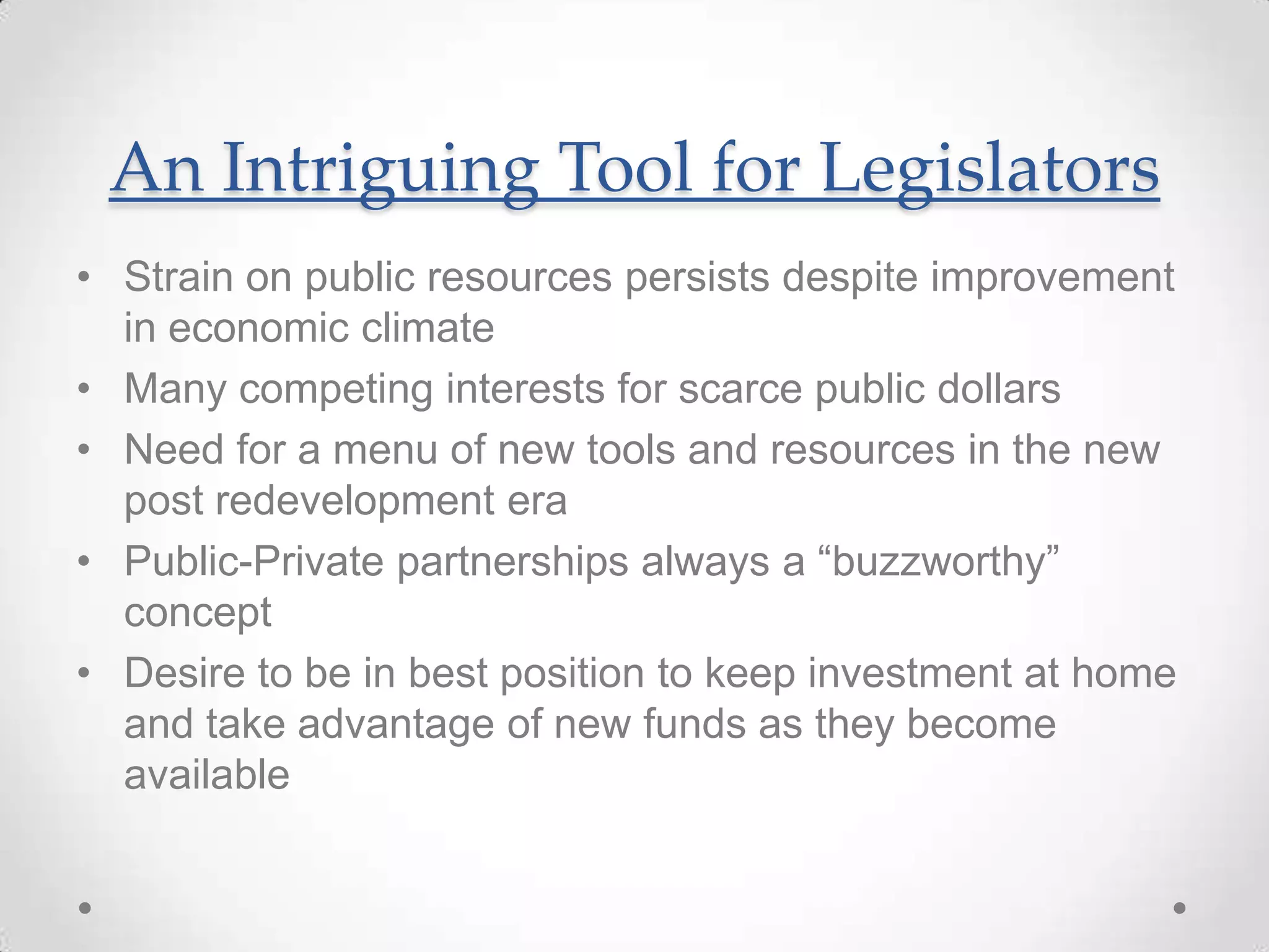 An Intriguing Tool for Legislators
• Strain on public resources persists despite improvement
in economic climate
• Many competing interests for scarce public dollars
• Need for a menu of new tools and resources in the new
post redevelopment era
• Public-Private partnerships always a “buzzworthy”
concept
• Desire to be in best position to keep investment at home
and take advantage of new funds as they become
available
 