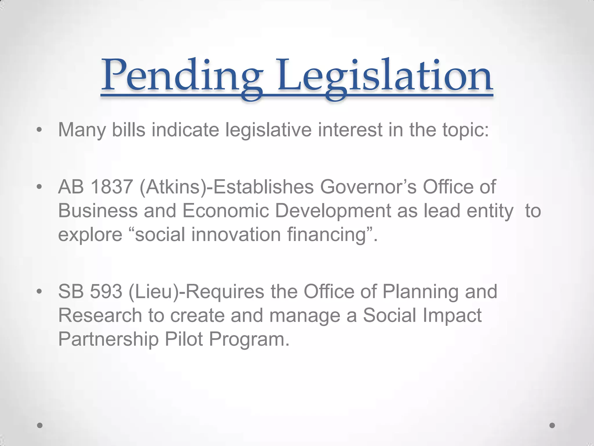 Pending Legislation
• Many bills indicate legislative interest in the topic:
• AB 1837 (Atkins)-Establishes Governor’s Office of
Business and Economic Development as lead entity to
explore “social innovation financing”.
• SB 593 (Lieu)-Requires the Office of Planning and
Research to create and manage a Social Impact
Partnership Pilot Program.
 