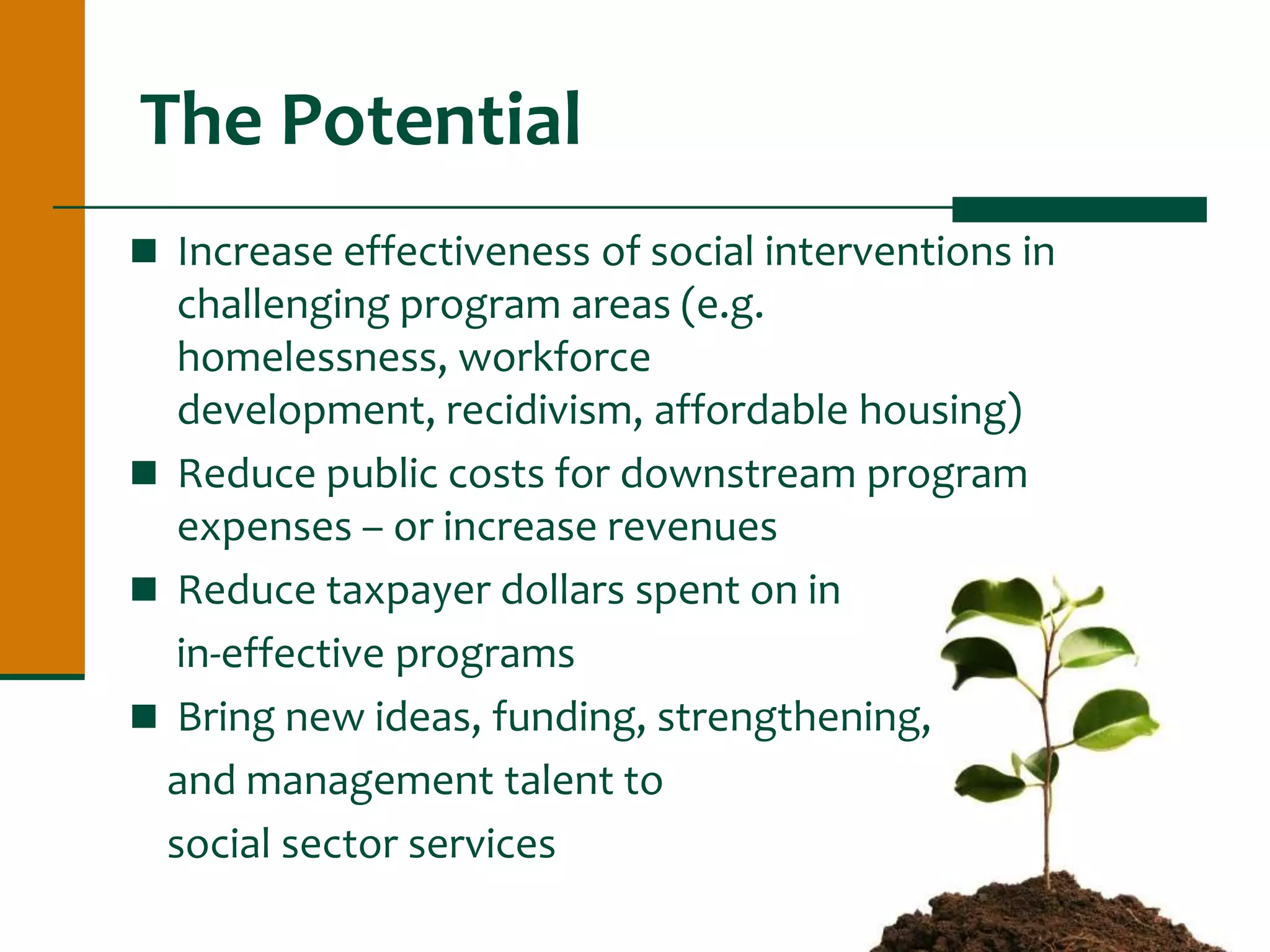 The Potential
 Increase effectiveness of social interventions in
challenging program areas (e.g.
homelessness, workforce
development, recidivism, affordable housing)
 Reduce public costs for downstream program
expenses – or increase revenues
 Reduce taxpayer dollars spent on in
in-effective programs
 Bring new ideas, funding, strengthening,
and management talent to
social sector services
 
