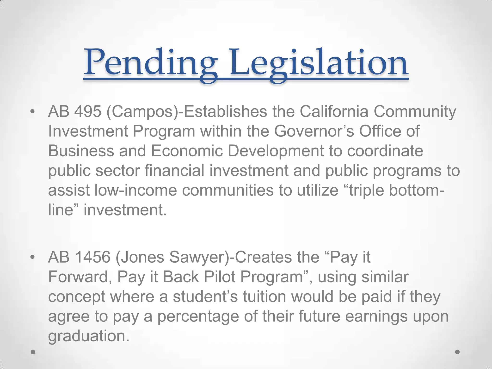 Pending Legislation
• AB 495 (Campos)-Establishes the California Community
Investment Program within the Governor’s Office of
Business and Economic Development to coordinate
public sector financial investment and public programs to
assist low-income communities to utilize “triple bottom-
line” investment.
• AB 1456 (Jones Sawyer)-Creates the “Pay it
Forward, Pay it Back Pilot Program”, using similar
concept where a student’s tuition would be paid if they
agree to pay a percentage of their future earnings upon
graduation.
 