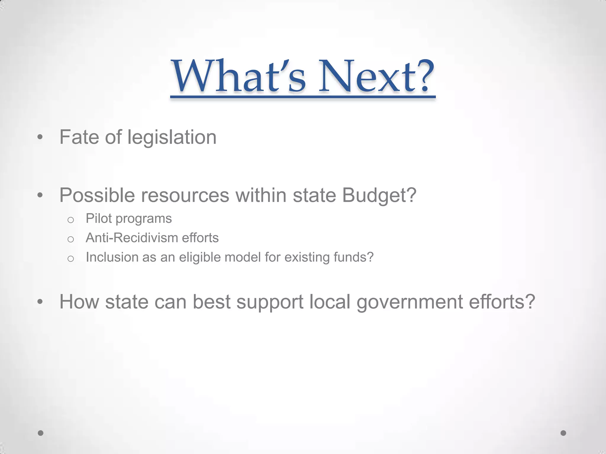 What’s Next?
• Fate of legislation
• Possible resources within state Budget?
o Pilot programs
o Anti-Recidivism efforts
o Inclusion as an eligible model for existing funds?
• How state can best support local government efforts?
 