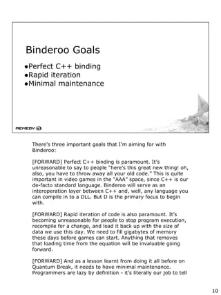Binderoo Goals
●Perfect C++ binding
●Rapid iteration
●Minimal maintenance
There’s three important goals that I’m aiming for with
Binderoo:
[FORWARD] Perfect C++ binding is paramount. It’s
unreasonable to say to people “here’s this great new thing! oh,
also, you have to throw away all your old code.” This is quite
important in video games in the “AAA” space, since C++ is our
de-facto standard language. Binderoo will serve as an
interoperation layer between C++ and, well, any language you
can compile in to a DLL. But D is the primary focus to begin
with.
[FORWARD] Rapid iteration of code is also paramount. It’s
becoming unreasonable for people to stop program execution,
recompile for a change, and load it back up with the size of
data we use this day. We need to fill gigabytes of memory
these days before games can start. Anything that removes
that loading time from the equation will be invaluable going
forward.
[FORWARD] And as a lesson learnt from doing it all before on
Quantum Break, it needs to have minimal maintenance.
Programmers are lazy by definition - it’s literally our job to tell
10
 