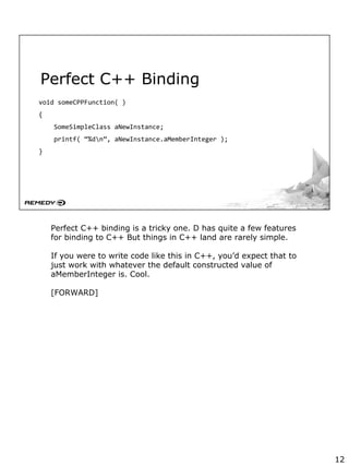 Perfect C++ Binding
void someCPPFunction( )
{
SomeSimpleClass aNewInstance;
printf( “%dn”, aNewInstance.aMemberInteger );
}
Perfect C++ binding is a tricky one. D has quite a few features
for binding to C++ But things in C++ land are rarely simple.
If you were to write code like this in C++, you’d expect that to
just work with whatever the default constructed value of
aMemberInteger is. Cool.
[FORWARD]
12
 