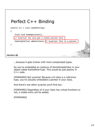 Perfect C++ Binding
extern( C++ ) class SomeOtherType
{
final void SomeOperation();
SomeSimpleClass aNewInstance;
}
extern( C++ ) class SomeOtherType
{
final void SomeOperation();
SomeSimpleClass aNewInstance; // Surprise! This is a pointer
}
extern( C++ ) class SomeOtherType
{
final void SomeOperation();
// Surprise! You also get a vtable pointer here
SomeSimpleClass aNewInstance; // Surprise! This is a pointer
}
...because it gets trickier with more complicated types.
So you’ve embedded an instance of SomeSimpleClass in your
object called SomeOtherType. This would be just peachy in
C++ code.
[FORWARD] But surprise! Because a D class is a reference
type, you’ve actually embedded a pointer in your class.
And there’s one other surprise you’ll find too:
[FORWARD] Regardless of if your class has virtual functions or
not, a vtable entry will be added.
[FORWARD]
14
 