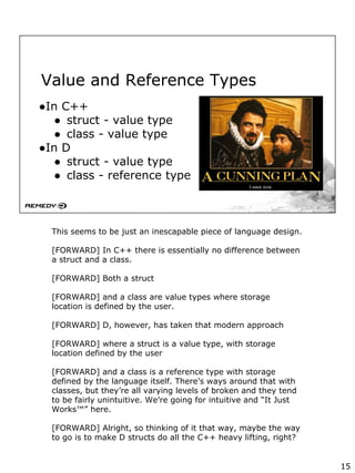Value and Reference Types
●In C++
● struct - value type
● class - value type
●In D
● struct - value type
● class - reference type
This seems to be just an inescapable piece of language design.
[FORWARD] In C++ there is essentially no difference between
a struct and a class.
[FORWARD] Both a struct
[FORWARD] and a class are value types where storage
location is defined by the user.
[FORWARD] D, however, has taken that modern approach
[FORWARD] where a struct is a value type, with storage
location defined by the user
[FORWARD] and a class is a reference type with storage
defined by the language itself. There’s ways around that with
classes, but they’re all varying levels of broken and they tend
to be fairly unintuitive. We’re going for intuitive and “It Just
Works™” here.
[FORWARD] Alright, so thinking of it that way, maybe the way
to go is to make D structs do all the C++ heavy lifting, right?
15
 