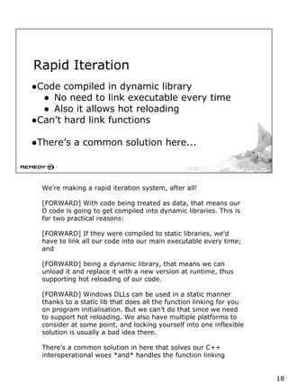 Rapid Iteration
●Code compiled in dynamic library
● No need to link executable every time
● Also it allows hot reloading
●Can’t hard link functions
●There’s a common solution here...
We’re making a rapid iteration system, after all!
[FORWARD] With code being treated as data, that means our
D code is going to get compiled into dynamic libraries. This is
for two practical reasons:
[FORWARD] If they were compiled to static libraries, we’d
have to link all our code into our main executable every time;
and
[FORWARD] being a dynamic library, that means we can
unload it and replace it with a new version at runtime, thus
supporting hot reloading of our code.
[FORWARD] Windows DLLs can be used in a static manner
thanks to a static lib that does all the function linking for you
on program initialisation. But we can’t do that since we need
to support hot reloading. We also have multiple platforms to
consider at some point, and locking yourself into one inflexible
solution is usually a bad idea there.
There’s a common solution in here that solves our C++
interoperational woes *and* handles the function linking
18
 