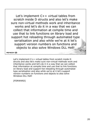 Let’s implement C++ virtual tables from
scratch inside D structs and also let’s make
sure non-virtual methods work and inheritance
works and let’s do it in a way that we can
collect that information at compile time and
use that to link functions on library load and
support hot reloading through automated type
serialisation and also while we’re at it let’s
support version numbers on functions and
objects to also solve Windows DLL Hell!
Let’s implement C++ virtual tables from scratch inside D
structs and also let’s make sure non-virtual methods work and
inheritance works and let’s do it in a way that we can collect
that information at compile time and use that to link functions
on library load and support hot reloading through automated
type serialisation and also while we’re at it let’s support
version numbers on functions and objects to also solve
Windows DLL Hell!
[FORWARD]
20
 