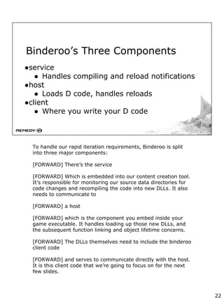 Binderoo’s Three Components
●service
● Handles compiling and reload notifications
●host
● Loads D code, handles reloads
●client
● Where you write your D code
To handle our rapid iteration requirements, Binderoo is split
into three major components:
[FORWARD] There’s the service
[FORWARD] Which is embedded into our content creation tool.
It’s responsible for monitoring our source data directories for
code changes and recompiling the code into new DLLs. It also
needs to communicate to
[FORWARD] a host
[FORWARD] which is the component you embed inside your
game executable. It handles loading up those new DLLs, and
the subsequent function linking and object lifetime concerns.
[FORWARD] The DLLs themselves need to include the binderoo
client code
[FORWARD] and serves to communicate directly with the host.
It is this client code that we’re going to focus on for the next
few slides.
22
 