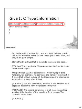 Give It C Type Information
@CTypeName( “SomeSimpleClass”, “core/src/SomeSimpleClass.h” )
struct SomeSimpleClass
{
}
So, you’re writing a client DLL, and you want to know how to
use your C++ code. There’s a few things you’ll need to do, but
they’re all quite simple.
Start off with a struct that is meant to represent the class…
[FORWARD] and apply the CTypeName User Defined Attribute
to the entire object.
This particular UDA has several uses. When trying to bind
functions, for example, we don’t use the name of the object in
D since that will not include all the C namespacing information
we require - among other things.
[FORWARD] The first parameter, as such, is the name of your
object as accessible from the global namespace.
[FORWARD] The second parameter is a bit more interesting -
we give it the location of the matching C++ header. This
comes in handy later.
[FORWARD]
23
 