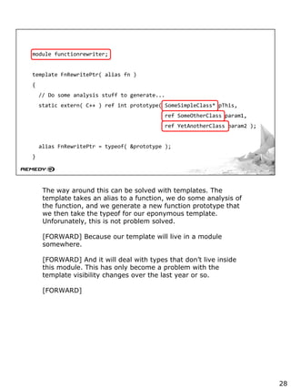module functionrewriter;
template FnRewritePtr( alias fn )
{
// Do some analysis stuff to generate...
static extern( C++ ) ref int prototype( SomeSimpleClass* pThis,
ref SomeOtherClass param1,
ref YetAnotherClass param2 );
alias FnRewritePtr = typeof( &prototype );
}
The way around this can be solved with templates. The
template takes an alias to a function, we do some analysis of
the function, and we generate a new function prototype that
we then take the typeof for our eponymous template.
Unforunately, this is not problem solved.
[FORWARD] Because our template will live in a module
somewhere.
[FORWARD] And it will deal with types that don’t live inside
this module. This has only become a problem with the
template visibility changes over the last year or so.
[FORWARD]
28
 
