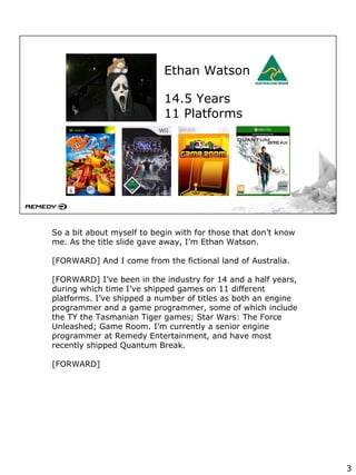 Ethan Watson
14.5 Years
11 Platforms
So a bit about myself to begin with for those that don’t know
me. As the title slide gave away, I’m Ethan Watson.
[FORWARD] And I come from the fictional land of Australia.
[FORWARD] I’ve been in the industry for 14 and a half years,
during which time I’ve shipped games on 11 different
platforms. I’ve shipped a number of titles as both an engine
programmer and a game programmer, some of which include
the TY the Tasmanian Tiger games; Star Wars: The Force
Unleashed; Game Room. I’m currently a senior engine
programmer at Remedy Entertainment, and have most
recently shipped Quantum Break.
[FORWARD]
3
 