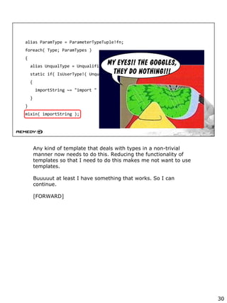 alias ParamType = ParameterTypeTuple!fn;
foreach( Type; ParamTypes )
{
alias UnqualType = Unqualified!( Type );
static if( IsUserType!( UnqualType ) )
{
importString ~= "import " ~ ModuleName!( UnqualType ) ~ ";";
}
}
mixin( importString );
Any kind of template that deals with types in a non-trivial
manner now needs to do this. Reducing the functionality of
templates so that I need to do this makes me not want to use
templates.
Buuuuut at least I have something that works. So I can
continue.
[FORWARD]
30
 