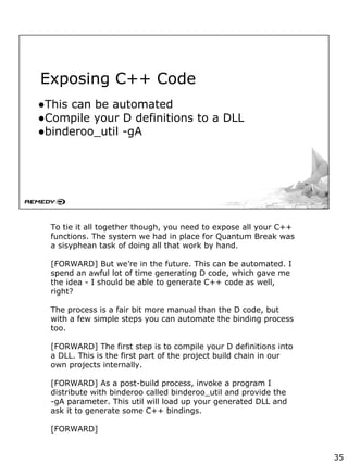 Exposing C++ Code
●This can be automated
●Compile your D definitions to a DLL
●binderoo_util -gA
To tie it all together though, you need to expose all your C++
functions. The system we had in place for Quantum Break was
a sisyphean task of doing all that work by hand.
[FORWARD] But we’re in the future. This can be automated. I
spend an awful lot of time generating D code, which gave me
the idea - I should be able to generate C++ code as well,
right?
The process is a fair bit more manual than the D code, but
with a few simple steps you can automate the binding process
too.
[FORWARD] The first step is to compile your D definitions into
a DLL. This is the first part of the project build chain in our
own projects internally.
[FORWARD] As a post-build process, invoke a program I
distribute with binderoo called binderoo_util and provide the
-gA parameter. This util will load up your generated DLL and
ask it to generate some C++ bindings.
[FORWARD]
35
 