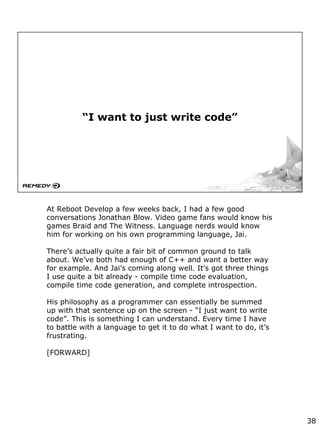 “I want to just write code”
At Reboot Develop a few weeks back, I had a few good
conversations Jonathan Blow. Video game fans would know his
games Braid and The Witness. Language nerds would know
him for working on his own programming language, Jai.
There’s actually quite a fair bit of common ground to talk
about. We’ve both had enough of C++ and want a better way
for example. And Jai’s coming along well. It’s got three things
I use quite a bit already - compile time code evaluation,
compile time code generation, and complete introspection.
His philosophy as a programmer can essentially be summed
up with that sentence up on the screen - “I just want to write
code”. This is something I can understand. Every time I have
to battle with a language to get it to do what I want to do, it’s
frustrating.
[FORWARD]
38
 