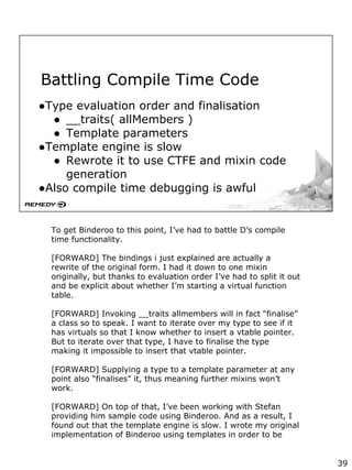 Battling Compile Time Code
●Type evaluation order and finalisation
● __traits( allMembers )
● Template parameters
●Template engine is slow
● Rewrote it to use CTFE and mixin code
generation
●Also compile time debugging is awful
To get Binderoo to this point, I’ve had to battle D’s compile
time functionality.
[FORWARD] The bindings i just explained are actually a
rewrite of the original form. I had it down to one mixin
originally, but thanks to evaluation order I’ve had to split it out
and be explicit about whether I’m starting a virtual function
table.
[FORWARD] Invoking __traits allmembers will in fact “finalise”
a class so to speak. I want to iterate over my type to see if it
has virtuals so that I know whether to insert a vtable pointer.
But to iterate over that type, I have to finalise the type
making it impossible to insert that vtable pointer.
[FORWARD] Supplying a type to a template parameter at any
point also “finalises” it, thus meaning further mixins won’t
work.
[FORWARD] On top of that, I’ve been working with Stefan
providing him sample code using Binderoo. And as a result, I
found out that the template engine is slow. I wrote my original
implementation of Binderoo using templates in order to be
39
 