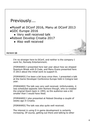 Previously...
●Myself at DConf 2016, Manu at DConf 2013
●GDC Europe 2016
● Very well received talk
●Reboot Develop Croatia 2017
● Also well received
I’m no stranger here to DConf, and neither is the company I
work for, Remedy Entertainment.
[FORWARD] I presented here last year about how we shipped
Quantum Break with D Code, and Manu Evans presented here
in 2013 about the initial work to support D.
[FORWARD] I’ve been a bit busy since then. I presented a talk
at the Game Developer Conference Europe held in Cologne last
year.
[FORWARD] The talk was very well received. Unfortunately, it
was scheduled opposite John Romero though, who co-created
the original Doom back in 1993, so the audience was a bit
smaller than I would have liked.
[FORWARD] I also presented at Reboot Develop a couple of
weeks ago in Croatia.
[FORWARD] The talk was also quite well received.
The interest in using D in game development is certainly
increasing. Of course, getting out there and talking to other
4
 