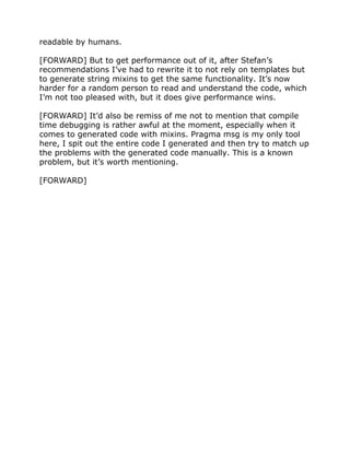 readable by humans.
[FORWARD] But to get performance out of it, after Stefan’s
recommendations I’ve had to rewrite it to not rely on templates but
to generate string mixins to get the same functionality. It’s now
harder for a random person to read and understand the code, which
I’m not too pleased with, but it does give performance wins.
[FORWARD] It’d also be remiss of me not to mention that compile
time debugging is rather awful at the moment, especially when it
comes to generated code with mixins. Pragma msg is my only tool
here, I spit out the entire code I generated and then try to match up
the problems with the generated code manually. This is a known
problem, but it’s worth mentioning.
[FORWARD]
 