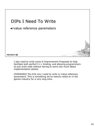 DIPs I Need To Write
●rvalue reference parameters
I also need to write some D Improvement Proposals to help
facilitate both perfect C++ binding, and allowing programmers
to just write code without having to worry too much about
implementation details.
[FORWARD] The first one I need to write is rvalue reference
parameters. This is something we’ve heavily relied on in the
games industry for a very long time.
41
 