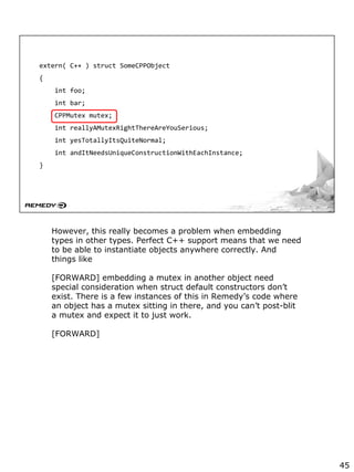 extern( C++ ) struct SomeCPPObject
{
int foo;
int bar;
CPPMutex mutex;
int reallyAMutexRightThereAreYouSerious;
int yesTotallyItsQuiteNormal;
int andItNeedsUniqueConstructionWithEachInstance;
}
However, this really becomes a problem when embedding
types in other types. Perfect C++ support means that we need
to be able to instantiate objects anywhere correctly. And
things like
[FORWARD] embedding a mutex in another object need
special consideration when struct default constructors don’t
exist. There is a few instances of this in Remedy’s code where
an object has a mutex sitting in there, and you can’t post-blit
a mutex and expect it to just work.
[FORWARD]
45
 