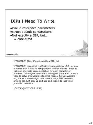 DIPs I Need To Write
●rvalue reference parameters
●struct default constructors
●Not exactly a DIP, but…
● core.simd
[FORWARD] Also, it’s not exactly a DIP, but
[FORWARD] core.simd is effectively unusable by LDC - or any
platform that is not an x86 platform - which means I need to
write an alternate implementation for each compiler or
platform. Our engine uses SIMD datatypes quite a bit. Manu’s
tried to solve this with his std.simd module he was working
on, but as it stands right now there’s not a SIMD solution
anyone can just pick up and use and expect to just write
portable code with.
[CHECK QUESTIONS HERE]
46
 
