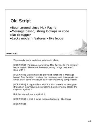 Old Script
●Been around since Max Payne
●Message based, string lookups in code
●No debugger
●Lacks modern features - like loops
We already had a scripting solution in place.
[FORWARD] It’s been around since Max Payne. So it’s certainly
battle tested. There are, however, many things that aren’t
ideal with it
[FORWARD] Executing code-provided functions is message
based. One function receives the message, and then works out
which bit of code to execute by if-else-ing string comparisons.
[FORWARD] A big problem with it is that there’s no debugger.
It’s not an insurmountable problem, but it certainly stacks the
chips up against it
But the big red mark against it
[FORWARD] is that it lacks modern features - like loops.
[FORWARD]
48
 