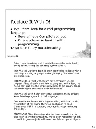 Replace It With D!
●Level team keen for a real programming
language
● Several have CompSci degrees
● Or are otherwise familar with
programming
●Also keen to try multithreading
After much theorising that it would be possible, we’re finally
trying out replacing the scripting system with D.
[FORWARD] Our level team is even keen to be let loose with a
real programming language. Although saying “let loose” is a
bit misleading.
[FORWARD] Several of the team have computer science
degrees. They already know how to program. And in fact, the
hacks they put into the scripts previously to get around loops
is something no one should ever have to see.
[FORWARD] Even if they don’t have a degree, many already
know how to program in a real language.
Our level team these days is highly skilled, and thus the old
assumption of not giving them too much rope to hang
themselves with in a scripting language is just plain wrong
these days.
[FORWARD] After discussing with the team as well, they’re
also keen to try multithreading. We’ve been replacing our old,
monolithic game objects with component-based game objects.
50
 