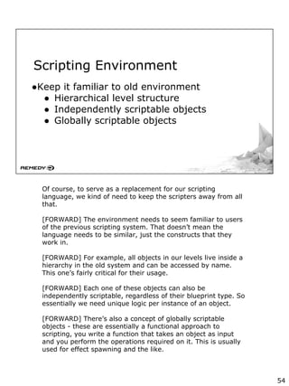 Scripting Environment
●Keep it familiar to old environment
● Hierarchical level structure
● Independently scriptable objects
● Globally scriptable objects
Of course, to serve as a replacement for our scripting
language, we kind of need to keep the scripters away from all
that.
[FORWARD] The environment needs to seem familiar to users
of the previous scripting system. That doesn’t mean the
language needs to be similar, just the constructs that they
work in.
[FORWARD] For example, all objects in our levels live inside a
hierarchy in the old system and can be accessed by name.
This one’s fairly critical for their usage.
[FORWARD] Each one of these objects can also be
independently scriptable, regardless of their blueprint type. So
essentially we need unique logic per instance of an object.
[FORWARD] There’s also a concept of globally scriptable
objects - these are essentially a functional approach to
scripting, you write a function that takes an object as input
and you perform the operations required on it. This is usually
used for effect spawning and the like.
54
 