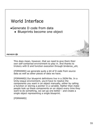 World Interface
●Generate D code from data
● Blueprints become one object
This does mean, however, that we need to give them their
own self-contained environment to play in. And thanks to
trickery with D and function execution through binderoo_util,
[FORWARD] we generate quite a bit of D code from source
data as well as other pieces of data we have.
[FORWARD] Our blueprint definitions live in a JSON file. In a
Unity-esque environment, you’d have to resolve the
components you want in an object manually, either by calling
a function or storing a pointer in a variable. Rather than make
people look up these components on an object every time they
want to do something, we can go one better - and create a
single object representing a single blueprint.
[FORWARD]
55
 
