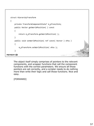struct HierarchyTransform
{
private TransformComponentState* m_pTransform;
public Vector getWorldPosition( ) const
{
return m_pTransform.getWorldPosition( );
}
public void setWorldPosition( ref const( Vector ) vPos )
{
m_pTransform.setWorldPosition( vPos );
}
The object itself simply comprises of pointers to the relevant
components, and wrapper functions that call the component
functions with the correct parameters. We ensure all those
pointers are set correctly, and a scripter needs to do nothing
more than write their logic and call those functions. Nice and
easy.
[FORWARD]
57
 