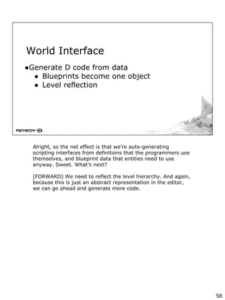 World Interface
●Generate D code from data
● Blueprints become one object
● Level reflection
Alright, so the net effect is that we’re auto-generating
scripting interfaces from definitions that the programmers use
themselves, and blueprint data that entities need to use
anyway. Sweet. What’s next?
[FORWARD] We need to reflect the level hierarchy. And again,
because this is just an abstract representation in the editor,
we can go ahead and generate more code.
58
 