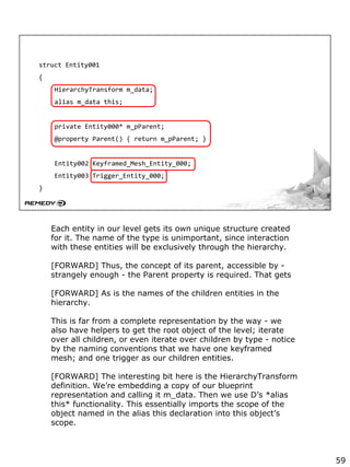 struct Entity001
{
HierarchyTransform m_data;
alias m_data this;
private Entity000* m_pParent;
@property Parent() { return m_pParent; }
Entity002 Keyframed_Mesh_Entity_000;
Entity003 Trigger_Entity_000;
}
Each entity in our level gets its own unique structure created
for it. The name of the type is unimportant, since interaction
with these entities will be exclusively through the hierarchy.
[FORWARD] Thus, the concept of its parent, accessible by -
strangely enough - the Parent property is required. That gets
[FORWARD] As is the names of the children entities in the
hierarchy.
This is far from a complete representation by the way - we
also have helpers to get the root object of the level; iterate
over all children, or even iterate over children by type - notice
by the naming conventions that we have one keyframed
mesh; and one trigger as our children entities.
[FORWARD] The interesting bit here is the HierarchyTransform
definition. We’re embedding a copy of our blueprint
representation and calling it m_data. Then we use D’s *alias
this* functionality. This essentially imports the scope of the
object named in the alias this declaration into this object’s
scope.
59
 