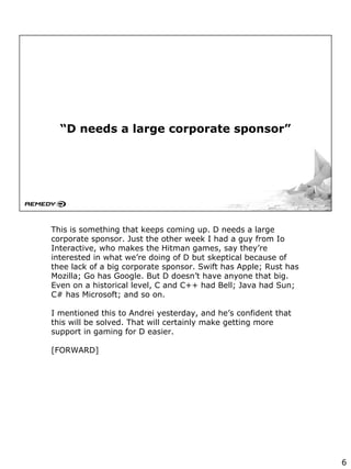 “D needs a large corporate sponsor”
This is something that keeps coming up. D needs a large
corporate sponsor. Just the other week I had a guy from Io
Interactive, who makes the Hitman games, say they’re
interested in what we’re doing of D but skeptical because of
thee lack of a big corporate sponsor. Swift has Apple; Rust has
Mozilla; Go has Google. But D doesn’t have anyone that big.
Even on a historical level, C and C++ had Bell; Java had Sun;
C# has Microsoft; and so on.
I mentioned this to Andrei yesterday, and he’s confident that
this will be solved. That will certainly make getting more
support in gaming for D easier.
[FORWARD]
6
 