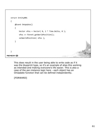 struct Entity001
{
@Event OnUpdate()
{
Vector vPos = Vector( 0, 2 * Time.Delta, 0 );
vPos += Parent.getWorldPosition();
setWorldPosition( vPos );
}
}
This does result in the user being able to write code as if it
was the blueprint type, so it’s an example of alias this working
as intended and making everyone’s life easier. This is also a
case of the per-instance logic here - each object has an
OnUpdate function that can be defined independently.
[FORWARD]
61
 