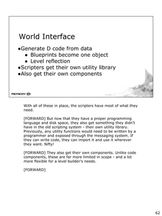 World Interface
●Generate D code from data
● Blueprints become one object
● Level reflection
●Scripters get their own utility library
●Also get their own components
With all of these in place, the scripters have most of what they
need.
[FORWARD] But now that they have a proper programming
language and disk space, they also get something they didn’t
have in the old scripting system - their own utility library.
Previously, any utility functions would need to be written by a
programmer and exposed through the messaging system. If
they can write code, they can import it and use it wherever
they want. Nifty!
[FORWARD] They also get their own components. Unlike code
components, these are far more limited in scope - and a lot
more flexible for a level builder’s needs.
[FORWARD]
62
 