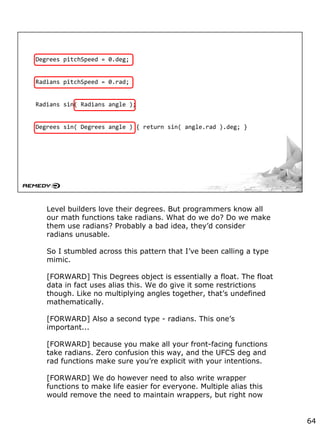 Degrees pitchSpeed = 0.deg;
Radians pitchSpeed = 0.rad;
Radians sin( Radians angle );
Degrees sin( Degrees angle ) { return sin( angle.rad ).deg; }
Level builders love their degrees. But programmers know all
our math functions take radians. What do we do? Do we make
them use radians? Probably a bad idea, they’d consider
radians unusable.
So I stumbled across this pattern that I’ve been calling a type
mimic.
[FORWARD] This Degrees object is essentially a float. The float
data in fact uses alias this. We do give it some restrictions
though. Like no multiplying angles together, that’s undefined
mathematically.
[FORWARD] Also a second type - radians. This one’s
important...
[FORWARD] because you make all your front-facing functions
take radians. Zero confusion this way, and the UFCS deg and
rad functions make sure you’re explicit with your intentions.
[FORWARD] We do however need to also write wrapper
functions to make life easier for everyone. Multiple alias this
would remove the need to maintain wrappers, but right now
64
 