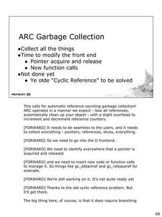 ARC Garbage Collection
●Collect all the things
●Time to modify the front end
● Pointer acquire and release
● New function calls
●Not done yet
● Ye olde “Cyclic Reference” to be solved
This calls for automatic reference counting garbage collection!
ARC operates in a manner we expect - lose all references,
automatically clean up your object - with a slight overhead to
increment and decrement reference counters.
[FORWARD] It needs to be seamless to the users, and it needs
to collect everything - pointers, references, slices, everything.
[FORWARD] So we need to go into the D frontend.
[FORWARD] We need to identify everywhere that a pointer is
acquired and released
[FORWARD] and we need to insert new code or function calls
to manage it. So things like gc_obtainref and gc_releaseref for
example.
[FORWARD] We’re still working on it. It’s not quite ready yet
[FORWARD] Thanks to the old cyclic reference problem. But
it’ll get there.
The big thing here, of course, is that it does require branching
68
 