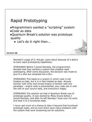 Rapid Prototyping
●Programmers wanted a “scripting” system
●Code as data
●Quantum Break’s solution was prototype
quality
● Let’s do it right then...
Remedy’s usage of D, though, came about because of a desire
to have rapid prototyping capabilities.
[FORWARD] Before I joined Remedy, the programmers
decided that they wanted a system that enabled rapid
prototyping. After some discussion, the decision was made to
give D a shot but compiled into a DLL.
[FORWARD] This leads to a system in which code is not
treated as code, but it is in fact treated as data. Anyone
familiar with Unity and Unreal Engine is familiar with this
paradigm - engine code is precompiled, your code sits in with
the rest of your source data, and everyone’s happy.
[FORWARD] The solution we had in Quantum Break was of
prototype quality. It was started by Manu Evans before I
joined Remedy, and after he left Remedy I took over his work
and took it to a functional state.
I never got much of a chance to take it beyond that functional
prototype state, and as such there were many problems with
the system that were screaming out for solutions.
7
 