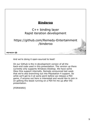 Binderoo
C++ binding layer
Rapid iteration development
https://github.com/Remedy-Entertainment
/binderoo
And we’re doing it open-sourced to boot!
On our Github is the in-development version of all the
back-end code used in this presentation. The version up there
currently only supports Windows Desktop. We have some
Xbox One support internally. Remedy announced last week
that we’re also branching out into Playstation 4 support. So
while we’ll get to it at some point before we release a PS4
game, if anyone out here is interested and would like to join in
on getting this beast running on a PS4 hit me up after the
presentation.
[FORWARD]
9
 