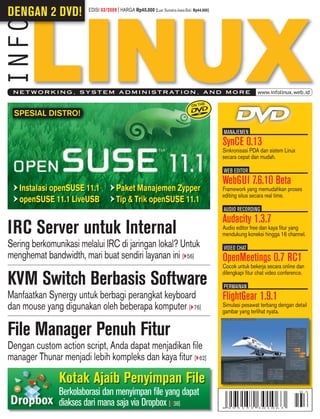 DENGAN 2 DVD!            EDISI 03/2009 | HARGA Rp40.000 [Luar Sumatra-Jawa-Bali: Rp44.000]




 N E T W O R K I N G , S Y S T E M A D M I N I S T R AT I O N , A N D M O R E                                www.infolinux.web.id



 SPESIAL DISTRO!

                                                                                             MANAJEMENI
                                                                                             SynCE 0.13
                                                                                             Sinkronisasi PDA dan sistem Linux
                                                                                             secara cepat dan mudah.

                                                                                             WEB EDITORI
                                                                                             WebGUI 7.6.10 Beta
   Instalasi openSUSE 11.1             Paket Manajemen Zypper                                Framework yang memudahkan proses
                                                                                             editing situs secara real time.
   openSUSE 11.1 LiveUSB               Tip & Trik openSUSE 11.1
                                                                                             AUDIO RECORDINGI
                                                                                             Audacity 1.3.7
IRC Server untuk Internal                                                                    Audio editor free dan kaya ﬁtur yang
                                                                                             mendukung koneksi hingga 16 channel.
Sering berkomunikasi melalui IRC di jaringan lokal? Untuk                                    VIDEO CHATI
menghemat bandwidth, mari buat sendiri layanan ini [ 56]                                     OpenMeetings 0.7 RC1
                                                                                             Cocok untuk bekerja secara online dan
                                                                                             dilengkapi ﬁtur chat video conference.
KVM Switch Berbasis Software                                                                 PERMAINANI
Manfaatkan Synergy untuk berbagi perangkat keyboard                                          FlightGear 1.9.1
dan mouse yang digunakan oleh beberapa komputer [ 76]                                        Simulasi pesawat terbang dengan detail
                                                                                             gambar yang terlihat nyata.


File Manager Penuh Fitur
Dengan custom action script, Anda dapat menjadikan ﬁle
manager Thunar menjadi lebih kompleks dan kaya ﬁtur [ 62]

               Kotak Ajaib Penyimpan File
               Berkolaborasi dan menyimpan ﬁle yang dapat
               diakses dari mana saja via Dropbox [ 38]
 